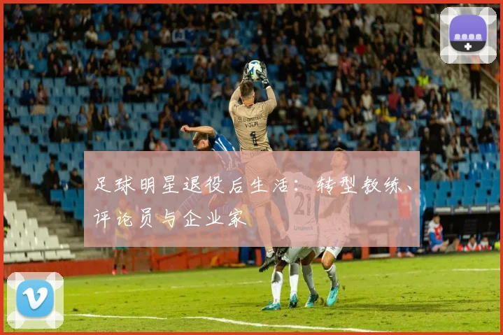 足球明星退役后生活：转型教练、评论员与企业家