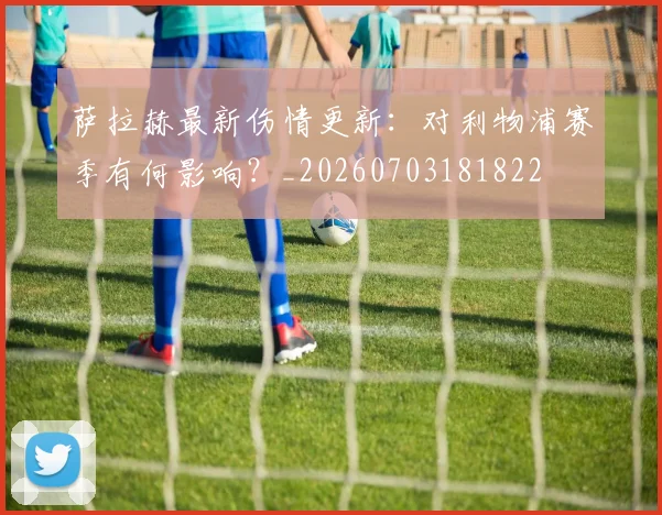 萨拉赫最新伤情更新：对利物浦赛季有何影响？_20260703181822