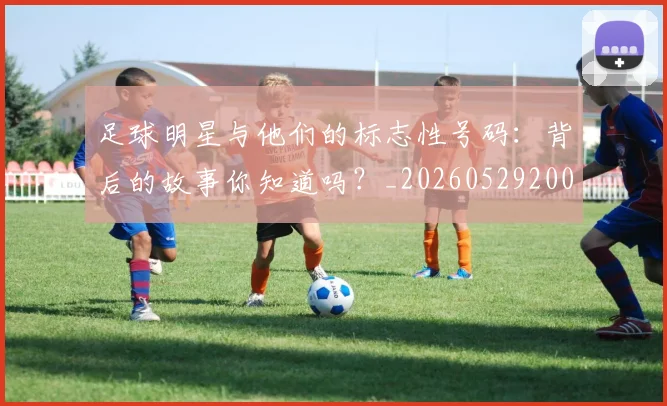 足球明星与他们的标志性号码：背后的故事你知道吗？_20260529200806