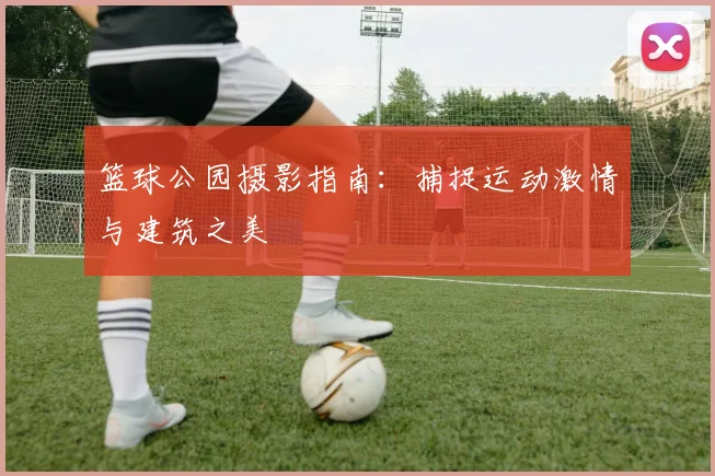 篮球公园摄影指南：捕捉运动激情与建筑之美