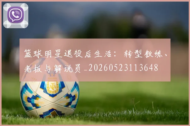 篮球明星退役后生活:转型教练、老板与解说员_20260523113648