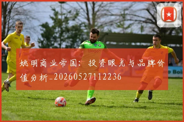 姚明商业帝国：投资眼光与品牌价值分析_20260527112236