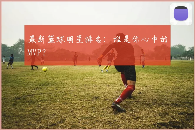 最新篮球明星排名：谁是你心中的MVP？