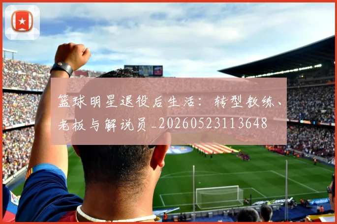 篮球明星退役后生活：转型教练、老板与解说员_20260523113648