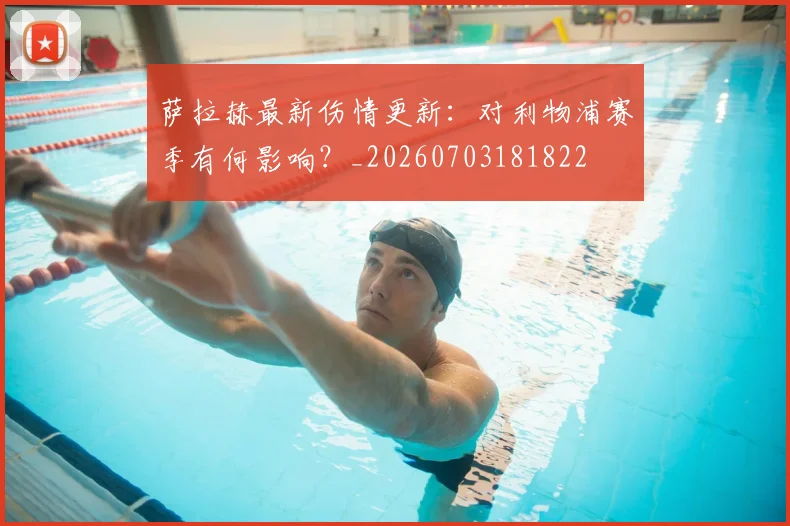 萨拉赫最新伤情更新:对利物浦赛季有何影响?_20260703181822